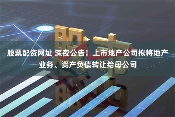股票配资网址 深夜公告！上市地产公司拟将地产业务、资产负债转让给母公司