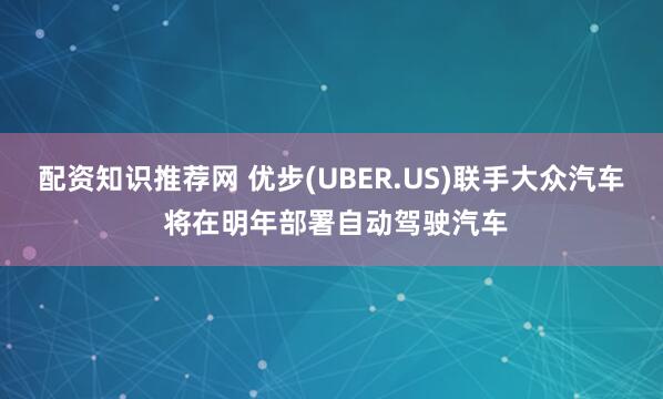 配资知识推荐网 优步(UBER.US)联手大众汽车 将在明年部署自动驾驶汽车