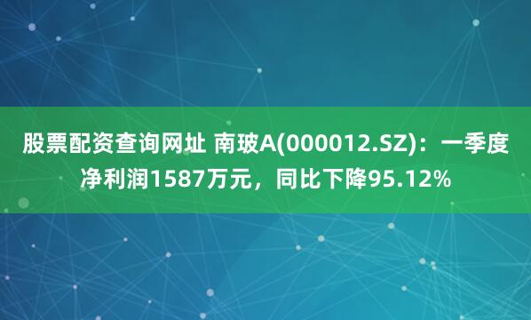 股票配资查询网址 南玻A(000012.SZ)：一季度净利润1587万元，同比下降95.12%