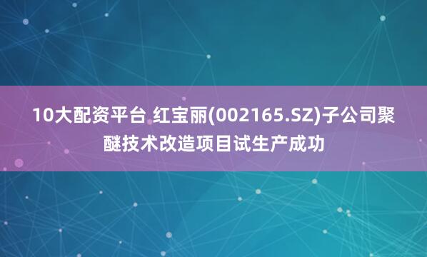 10大配资平台 红宝丽(002165.SZ)子公司聚醚技术改造项目试生产成功