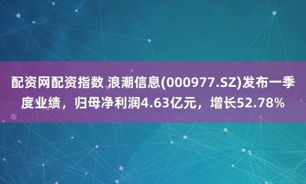 配资网配资指数 浪潮信息(000977.SZ)发布一季度业绩，归母净利润4.63亿元，增长52.78%
