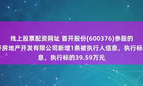 线上股票配资网址 首开股份(600376)参股的北京龙万华开房地产开发有限公司新增1条被执行人信息，执行标的39.59万元