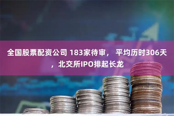 全国股票配资公司 183家待审， 平均历时306天，北交所IPO排起长龙