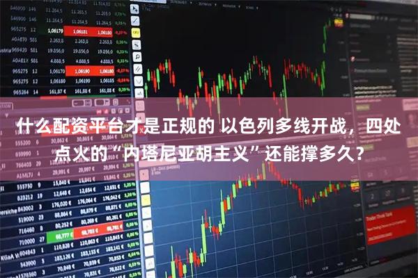 什么配资平台才是正规的 以色列多线开战，四处点火的“内塔尼亚胡主义”还能撑多久？